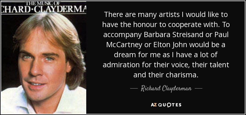 There are many artists I would like to have the honour to cooperate with. To accompany Barbara Streisand or Paul McCartney or Elton John would be a dream for me as I have a lot of admiration for their voice, their talent and their charisma. - Richard Clayderman