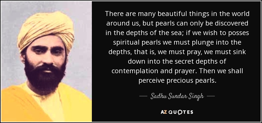 There are many beautiful things in the world around us, but pearls can only be discovered in the depths of the sea; if we wish to posses spiritual pearls we must plunge into the depths, that is, we must pray, we must sink down into the secret depths of contemplation and prayer. Then we shall perceive precious pearls. - Sadhu Sundar Singh