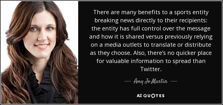 There are many benefits to a sports entity breaking news directly to their recipients: the entity has full control over the message and how it is shared versus previously relying on a media outlets to translate or distribute as they choose. Also, there's no quicker place for valuable information to spread than Twitter. - Amy Jo Martin