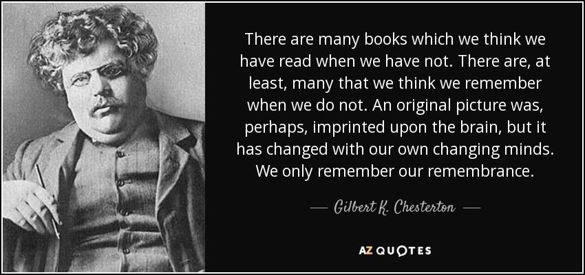 There are many books which we think we have read when we have not. There are, at least, many that we think we remember when we do not. An original picture was, perhaps, imprinted upon the brain, but it has changed with our own changing minds. We only remember our remembrance. - Gilbert K. Chesterton