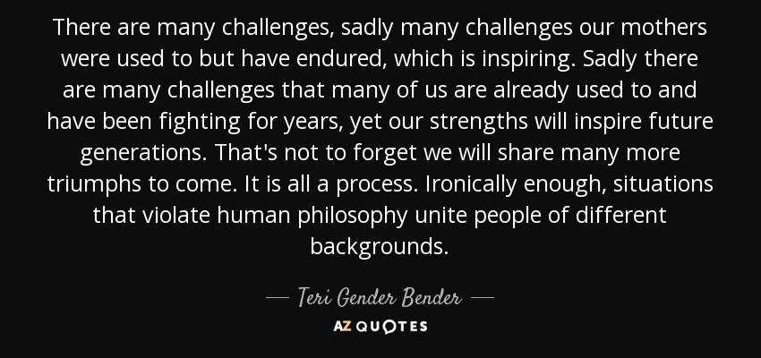 There are many challenges, sadly many challenges our mothers were used to but have endured, which is inspiring. Sadly there are many challenges that many of us are already used to and have been fighting for years, yet our strengths will inspire future generations. That's not to forget we will share many more triumphs to come. It is all a process. Ironically enough, situations that violate human philosophy unite people of different backgrounds. - Teri Gender Bender