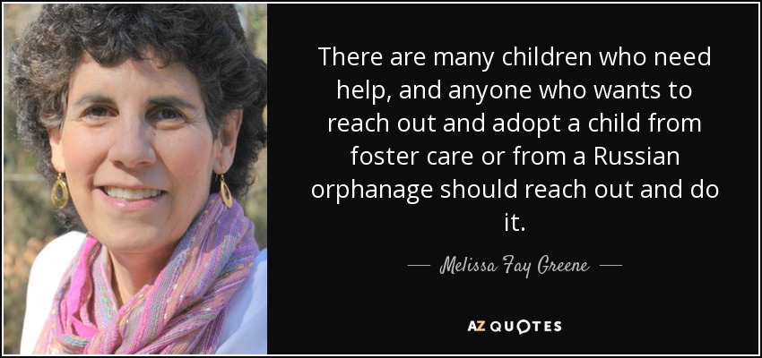 There are many children who need help, and anyone who wants to reach out and adopt a child from foster care or from a Russian orphanage should reach out and do it. - Melissa Fay Greene