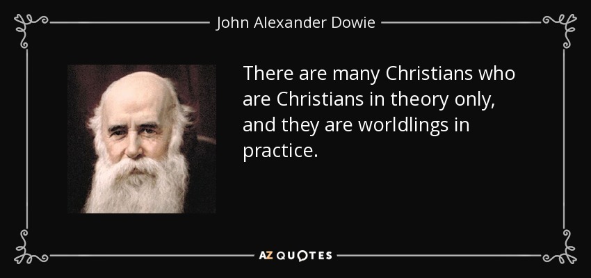 There are many Christians who are Christians in theory only, and they are worldlings in practice. - John Alexander Dowie