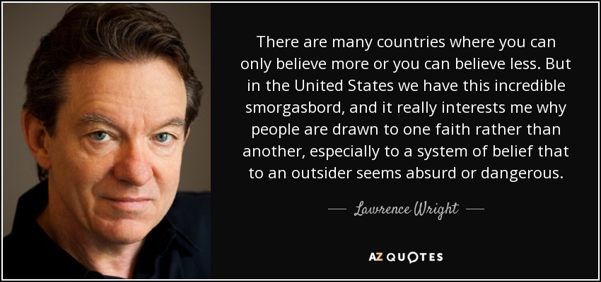 There are many countries where you can only believe more or you can believe less. But in the United States we have this incredible smorgasbord, and it really interests me why people are drawn to one faith rather than another, especially to a system of belief that to an outsider seems absurd or dangerous. - Lawrence Wright