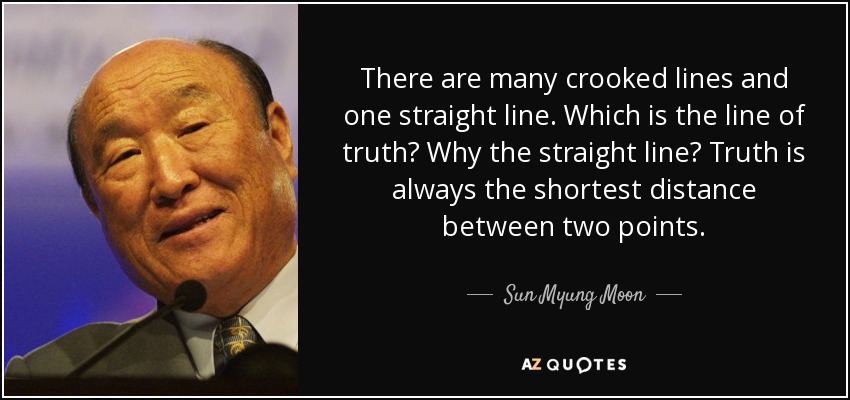 There are many crooked lines and one straight line. Which is the line of truth? Why the straight line? Truth is always the shortest distance between two points. - Sun Myung Moon