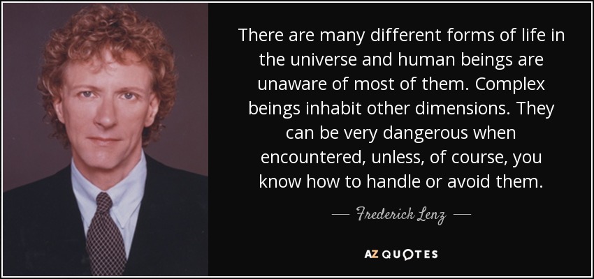There are many different forms of life in the universe and human beings are unaware of most of them. Complex beings inhabit other dimensions. They can be very dangerous when encountered, unless, of course, you know how to handle or avoid them. - Frederick Lenz