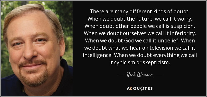 There are many different kinds of doubt. When we doubt the future, we call it worry. When doubt other people we call is suspicion. When we doubt ourselves we call it inferiority. When we doubt God we call it unbelief. When we doubt what we hear on television we call it intelligence! When we doubt everything we call it cynicism or skepticism. - Rick Warren