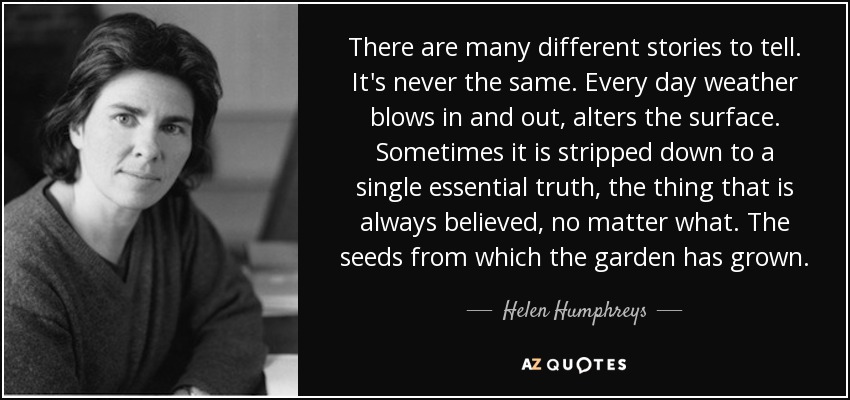 There are many different stories to tell. It's never the same. Every day weather blows in and out, alters the surface. Sometimes it is stripped down to a single essential truth, the thing that is always believed, no matter what. The seeds from which the garden has grown. - Helen Humphreys
