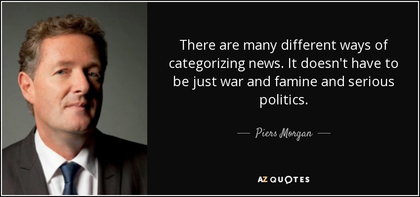 There are many different ways of categorizing news. It doesn't have to be just war and famine and serious politics. - Piers Morgan