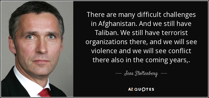 There are many difficult challenges in Afghanistan. And we still have Taliban. We still have terrorist organizations there, and we will see violence and we will see conflict there also in the coming years,. - Jens Stoltenberg
