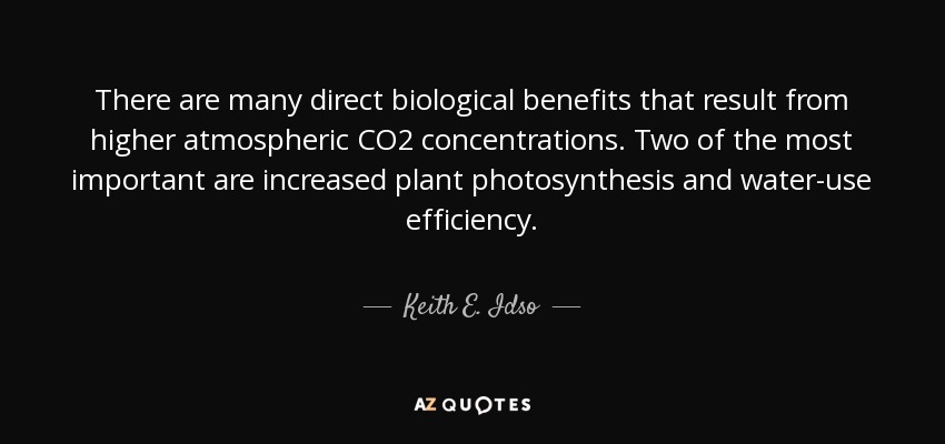 There are many direct biological benefits that result from higher atmospheric CO2 concentrations. Two of the most important are increased plant photosynthesis and water-use efficiency. - Keith E. Idso