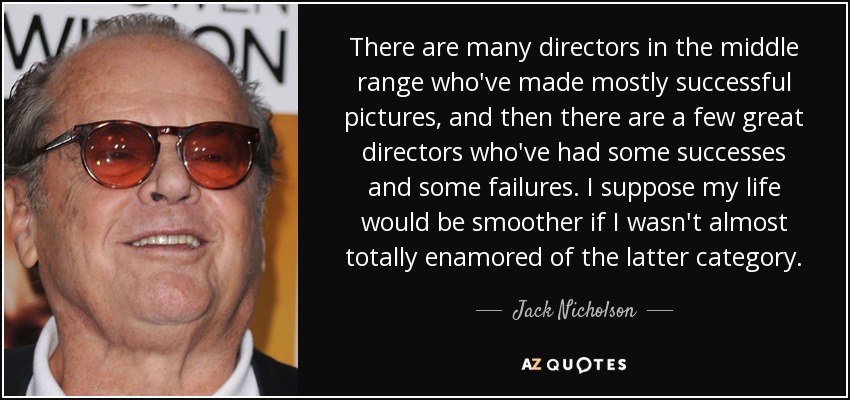 There are many directors in the middle range who've made mostly successful pictures, and then there are a few great directors who've had some successes and some failures. I suppose my life would be smoother if I wasn't almost totally enamored of the latter category. - Jack Nicholson