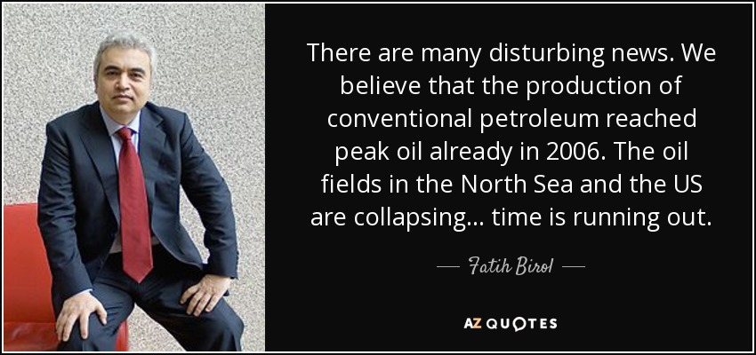 There are many disturbing news. We believe that the production of conventional petroleum reached peak oil already in 2006. The oil fields in the North Sea and the US are collapsing ... time is running out. - Fatih Birol