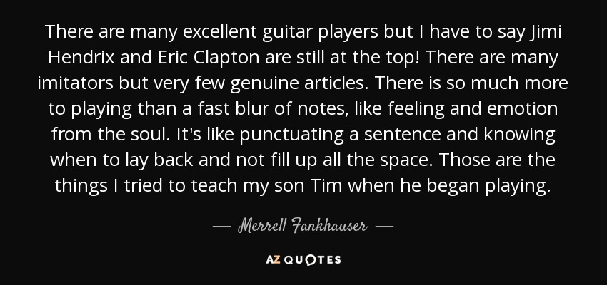 There are many excellent guitar players but I have to say Jimi Hendrix and Eric Clapton are still at the top! There are many imitators but very few genuine articles. There is so much more to playing than a fast blur of notes, like feeling and emotion from the soul. It's like punctuating a sentence and knowing when to lay back and not fill up all the space. Those are the things I tried to teach my son Tim when he began playing. - Merrell Fankhauser