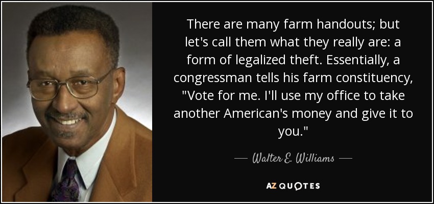 There are many farm handouts; but let's call them what they really are: a form of legalized theft. Essentially, a congressman tells his farm constituency, 