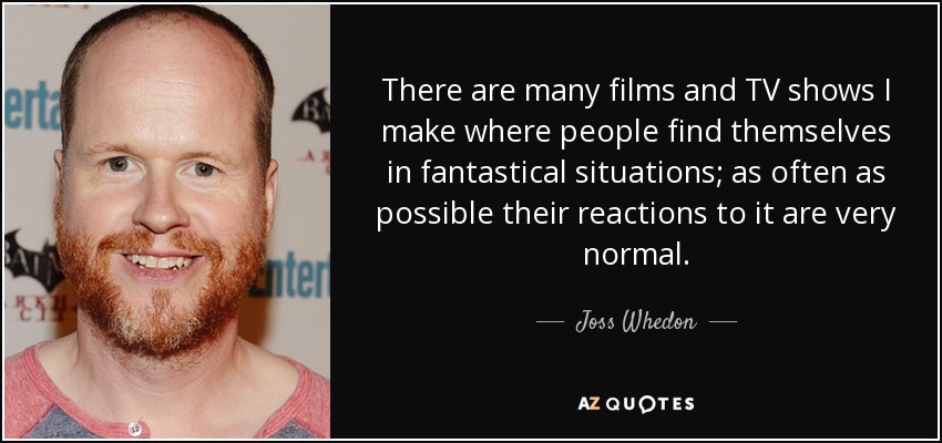 There are many films and TV shows I make where people find themselves in fantastical situations; as often as possible their reactions to it are very normal. - Joss Whedon