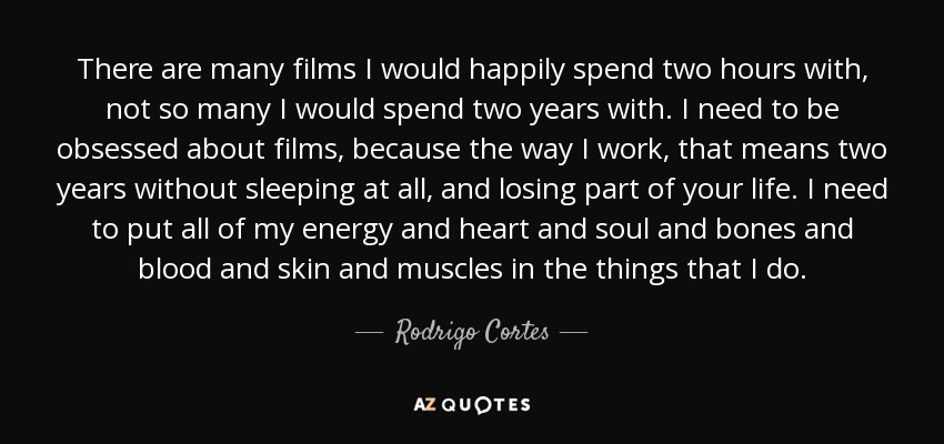 There are many films I would happily spend two hours with, not so many I would spend two years with. I need to be obsessed about films, because the way I work, that means two years without sleeping at all, and losing part of your life. I need to put all of my energy and heart and soul and bones and blood and skin and muscles in the things that I do. - Rodrigo Cortes