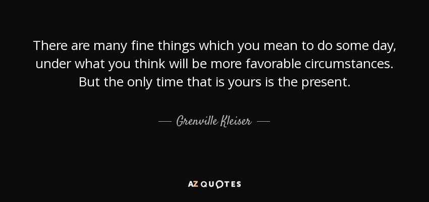 There are many fine things which you mean to do some day, under what you think will be more favorable circumstances. But the only time that is yours is the present. - Grenville Kleiser