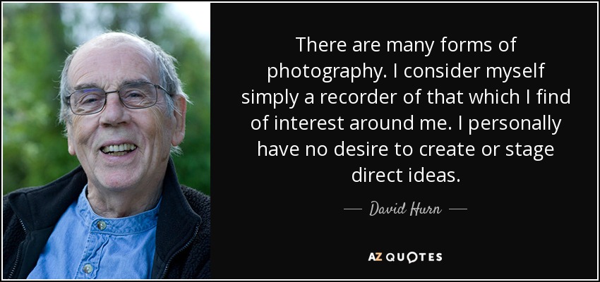 There are many forms of photography. I consider myself simply a recorder of that which I find of interest around me. I personally have no desire to create or stage direct ideas. - David Hurn
