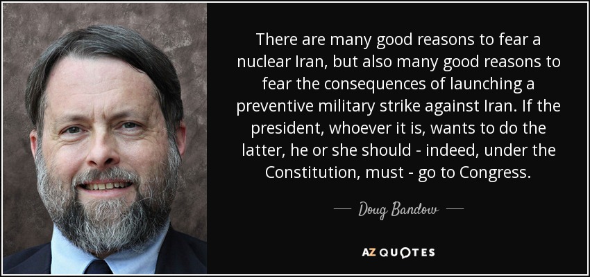 There are many good reasons to fear a nuclear Iran, but also many good reasons to fear the consequences of launching a preventive military strike against Iran. If the president, whoever it is, wants to do the latter, he or she should - indeed, under the Constitution, must - go to Congress. - Doug Bandow