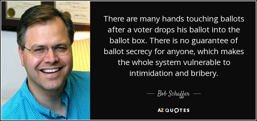 There are many hands touching ballots after a voter drops his ballot into the ballot box. There is no guarantee of ballot secrecy for anyone, which makes the whole system vulnerable to intimidation and bribery. - Bob Schaffer