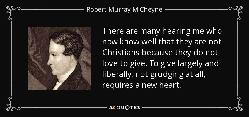 There are many hearing me who now know well that they are not Christians because they do not love to give. To give largely and liberally, not grudging at all, requires a new heart. - Robert Murray M'Cheyne