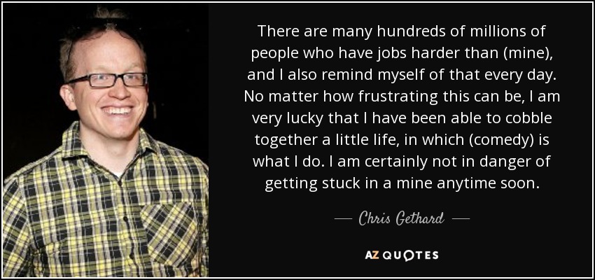 There are many hundreds of millions of people who have jobs harder than (mine), and I also remind myself of that every day. No matter how frustrating this can be, I am very lucky that I have been able to cobble together a little life, in which (comedy) is what I do. I am certainly not in danger of getting stuck in a mine anytime soon. - Chris Gethard