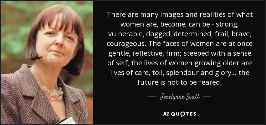 There are many images and realities of what women are, become, can be - strong, vulnerable, dogged, determined, frail, brave, courageous. The faces of women are at once gentle, reflective, firm; steeped with a sense of self, the lives of women growing older are lives of care, toil, splendour and glory... the future is not to be feared. - Jocelynne Scutt