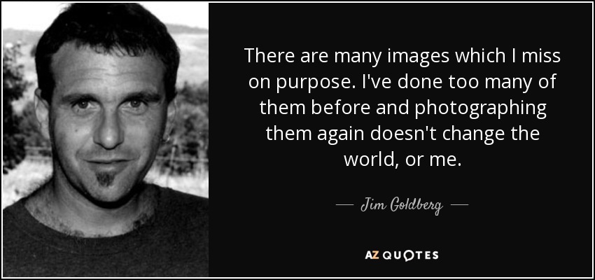 There are many images which I miss on purpose. I've done too many of them before and photographing them again doesn't change the world, or me. - Jim Goldberg