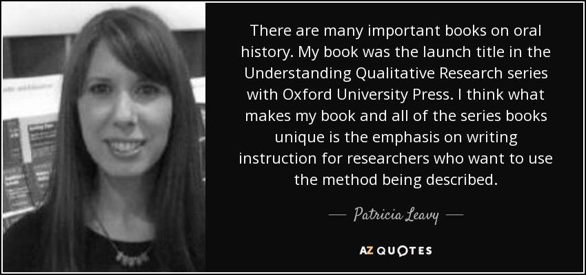 There are many important books on oral history. My book was the launch title in the Understanding Qualitative Research series with Oxford University Press. I think what makes my book and all of the series books unique is the emphasis on writing instruction for researchers who want to use the method being described. - Patricia Leavy