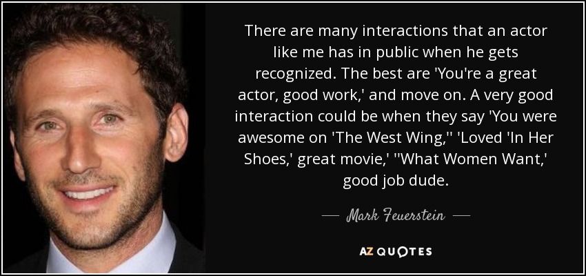 There are many interactions that an actor like me has in public when he gets recognized. The best are 'You're a great actor, good work,' and move on. A very good interaction could be when they say 'You were awesome on 'The West Wing,'' 'Loved 'In Her Shoes,' great movie,' ''What Women Want,' good job dude. - Mark Feuerstein