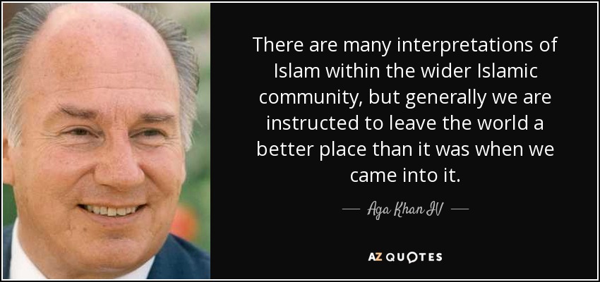 There are many interpretations of Islam within the wider Islamic community, but generally we are instructed to leave the world a better place than it was when we came into it. - Aga Khan IV