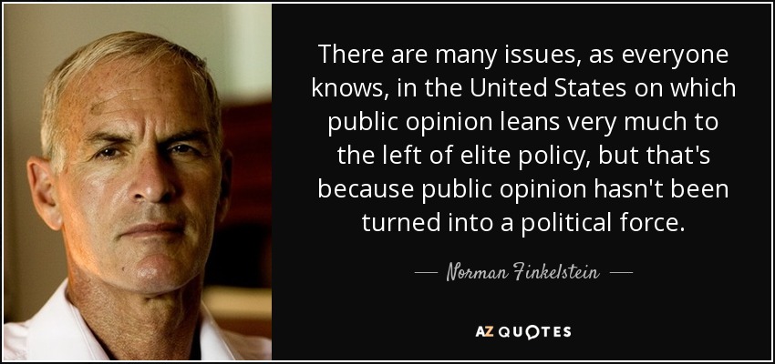 There are many issues, as everyone knows, in the United States on which public opinion leans very much to the left of elite policy, but that's because public opinion hasn't been turned into a political force. - Norman Finkelstein