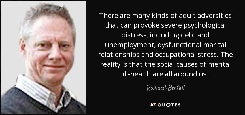 There are many kinds of adult adversities that can provoke severe psychological distress, including debt and unemployment, dysfunctional marital relationships and occupational stress. The reality is that the social causes of mental ill-health are all around us. - Richard Bentall