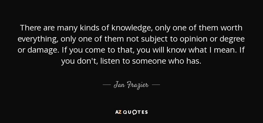 There are many kinds of knowledge, only one of them worth everything, only one of them not subject to opinion or degree or damage. If you come to that, you will know what I mean. If you don't, listen to someone who has. - Jan Frazier