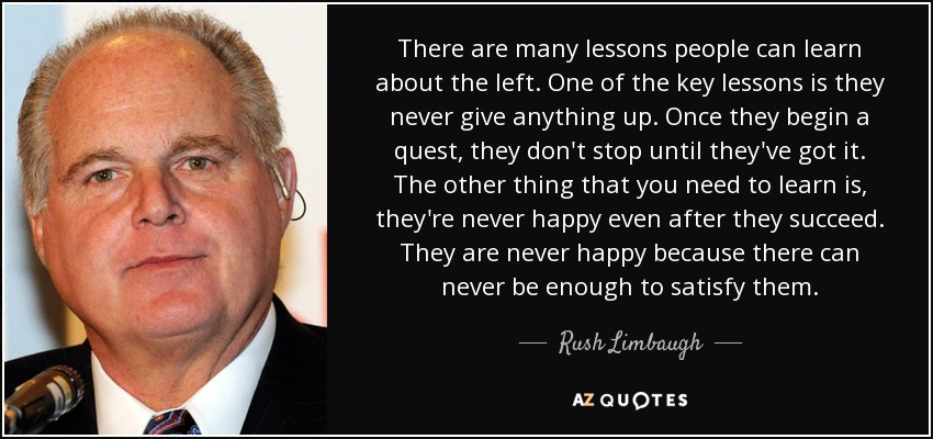 There are many lessons people can learn about the left. One of the key lessons is they never give anything up. Once they begin a quest, they don't stop until they've got it. The other thing that you need to learn is, they're never happy even after they succeed. They are never happy because there can never be enough to satisfy them. - Rush Limbaugh