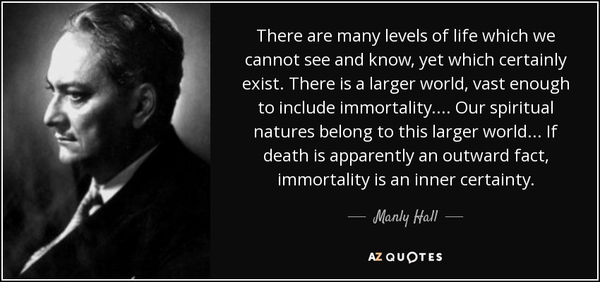 There are many levels of life which we cannot see and know, yet which certainly exist. There is a larger world, vast enough to include immortality.... Our spiritual natures belong to this larger world ... If death is apparently an outward fact, immortality is an inner certainty. - Manly Hall