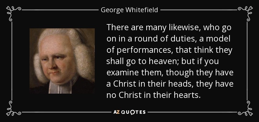 There are many likewise, who go on in a round of duties, a model of performances, that think they shall go to heaven; but if you examine them, though they have a Christ in their heads, they have no Christ in their hearts. - George Whitefield