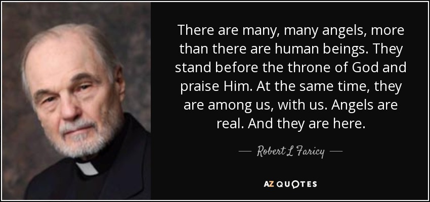 There are many, many angels, more than there are human beings. They stand before the throne of God and praise Him. At the same time, they are among us, with us. Angels are real. And they are here. - Robert L Faricy