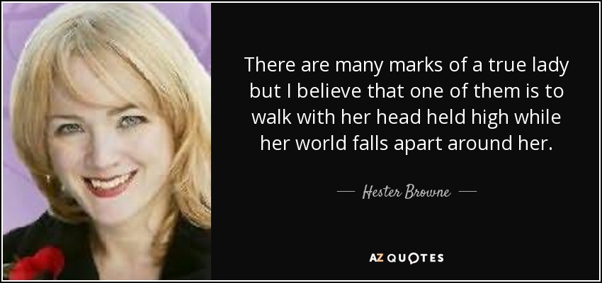 There are many marks of a true lady but I believe that one of them is to walk with her head held high while her world falls apart around her. - Hester Browne