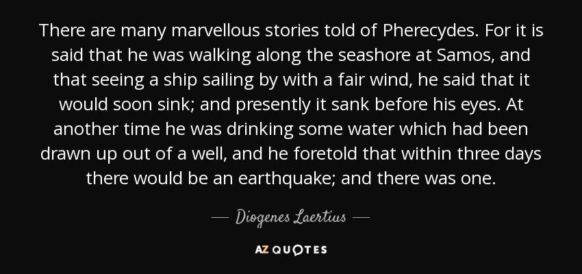 There are many marvellous stories told of Pherecydes. For it is said that he was walking along the seashore at Samos, and that seeing a ship sailing by with a fair wind, he said that it would soon sink; and presently it sank before his eyes. At another time he was drinking some water which had been drawn up out of a well, and he foretold that within three days there would be an earthquake; and there was one. - Diogenes Laertius