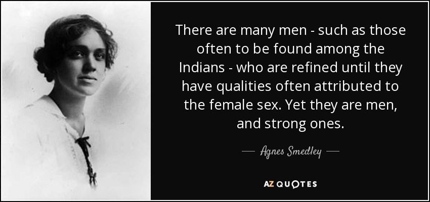 There are many men - such as those often to be found among the Indians - who are refined until they have qualities often attributed to the female sex. Yet they are men, and strong ones. - Agnes Smedley