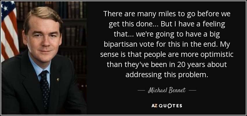 There are many miles to go before we get this done ... But I have a feeling that ... we're going to have a big bipartisan vote for this in the end. My sense is that people are more optimistic than they've been in 20 years about addressing this problem. - Michael Bennet