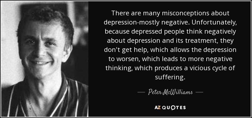 There are many misconceptions about depression-mostly negative. Unfortunately, because depressed people think negatively about depression and its treatment, they don't get help, which allows the depression to worsen, which leads to more negative thinking, which produces a vicious cycle of suffering. - Peter McWilliams