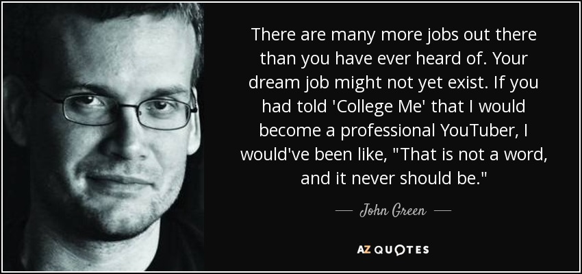 There are many more jobs out there than you have ever heard of. Your dream job might not yet exist. If you had told 'College Me' that I would become a professional YouTuber, I would've been like, 