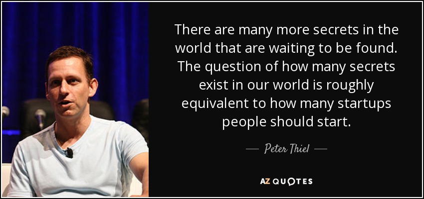 There are many more secrets in the world that are waiting to be found. The question of how many secrets exist in our world is roughly equivalent to how many startups people should start. - Peter Thiel
