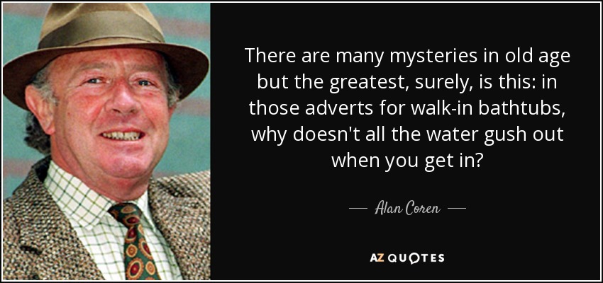 There are many mysteries in old age but the greatest, surely, is this: in those adverts for walk-in bathtubs, why doesn't all the water gush out when you get in? - Alan Coren