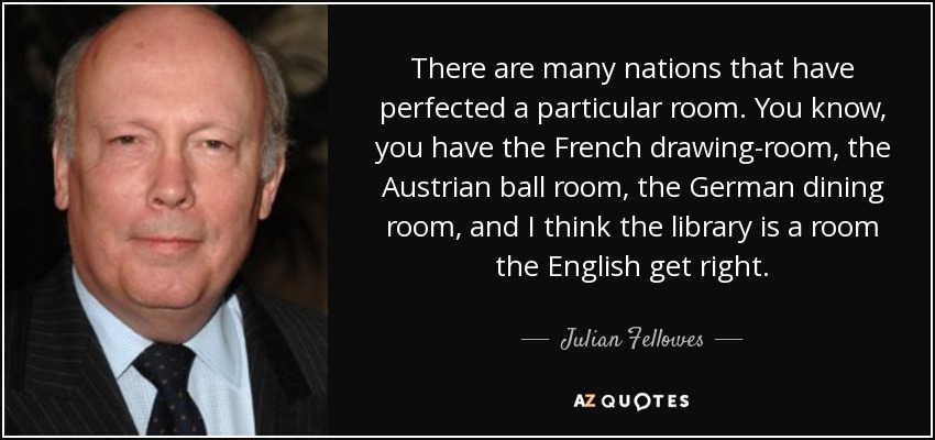 There are many nations that have perfected a particular room. You know, you have the French drawing-room, the Austrian ball room, the German dining room, and I think the library is a room the English get right. - Julian Fellowes