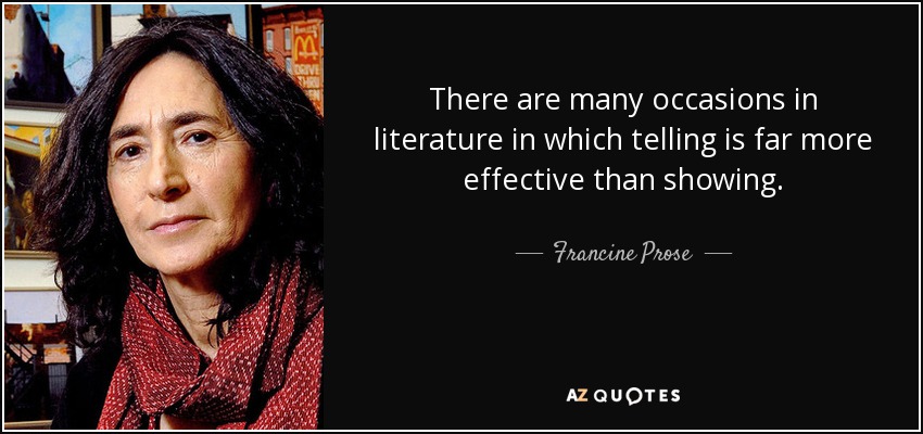 There are many occasions in literature in which telling is far more effective than showing. - Francine Prose