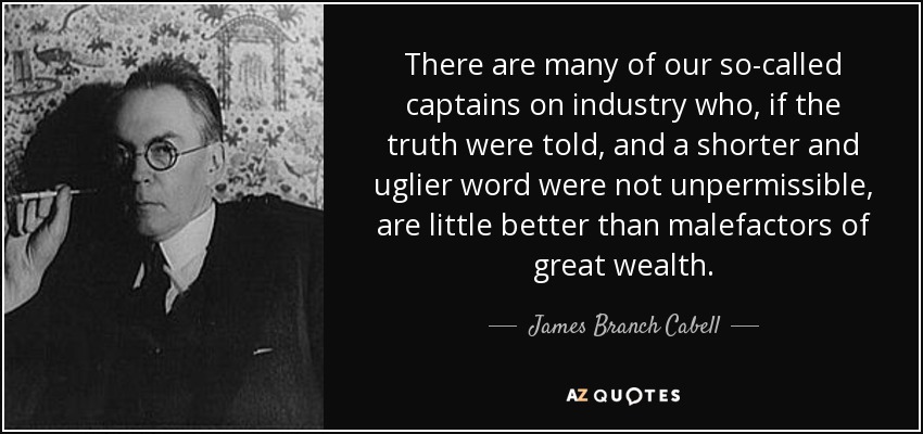 There are many of our so-called captains on industry who, if the truth were told, and a shorter and uglier word were not unpermissible, are little better than malefactors of great wealth. - James Branch Cabell